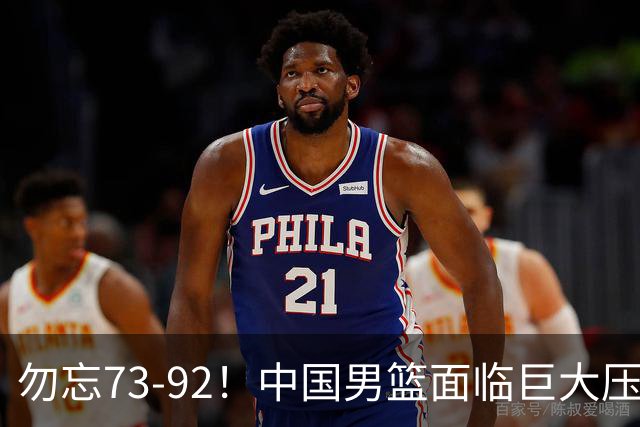 勿忘73-92！中国男篮面临巨大压力，三人角色至关重要